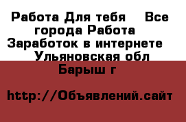 Работа Для тебя  - Все города Работа » Заработок в интернете   . Ульяновская обл.,Барыш г.